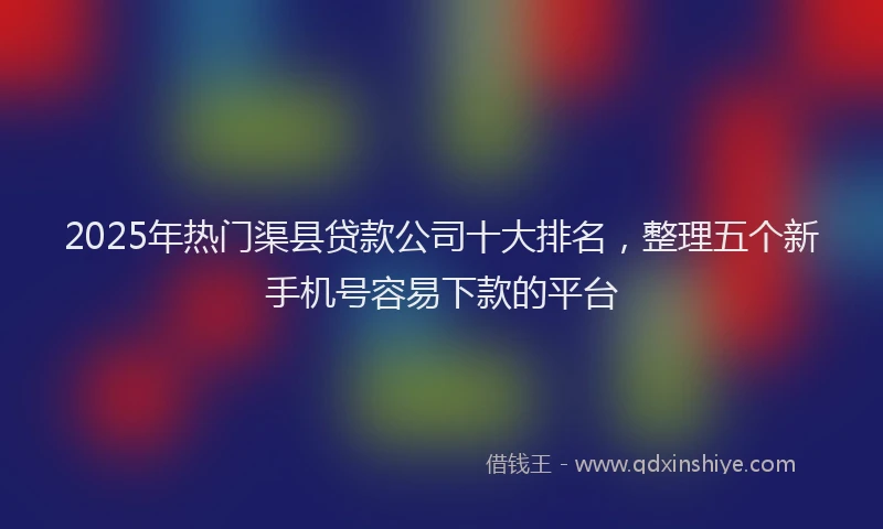 2025年热门渠县贷款公司十大排名，整理五个新手机号容易下款的平台