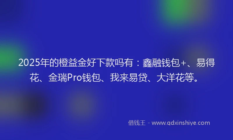 2025年的橙益金好下款吗有：鑫融钱包+、易得花、金瑞Pro钱包、我来易贷、大洋花等。