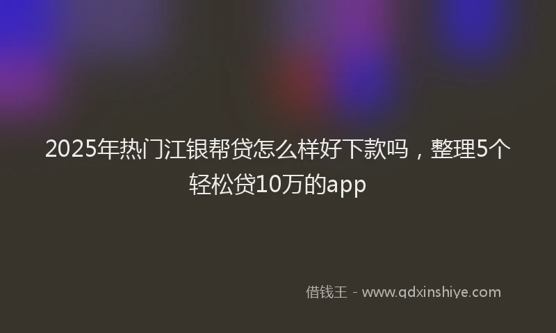 2025年热门江银帮贷怎么样好下款吗，整理5个轻松贷10万的app
