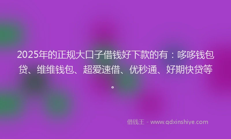 2025年的正规大口子借钱好下款的有：哆哆钱包贷、维维钱包、超爱速借、优秒通、好期快贷等。