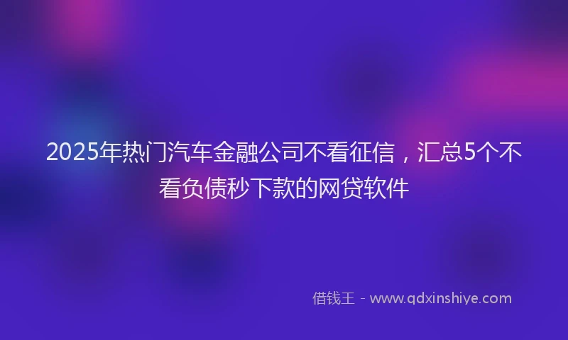 2025年热门汽车金融公司不看征信，汇总5个不看负债秒下款的网贷软件