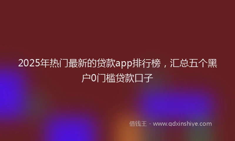 2025年热门最新的贷款app排行榜,汇总五个黑户0门槛贷款口子
