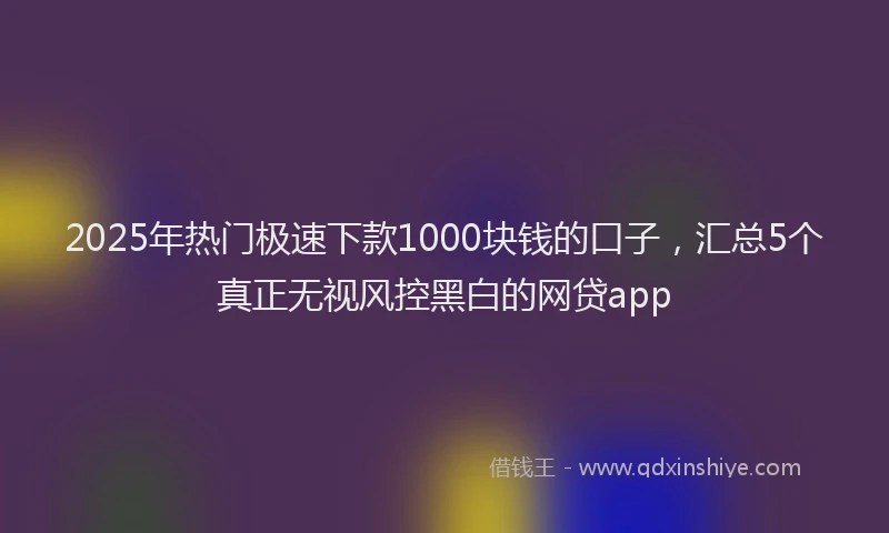 2025年热门极速下款1000块钱的口子，汇总5个真正无视风控黑白的网贷app