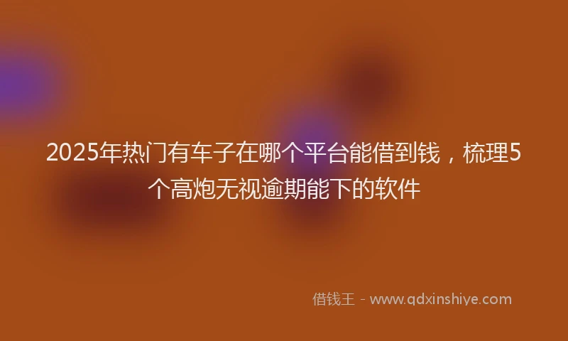 2025年热门有车子在哪个平台能借到钱，梳理5个高炮无视逾期能下的软件