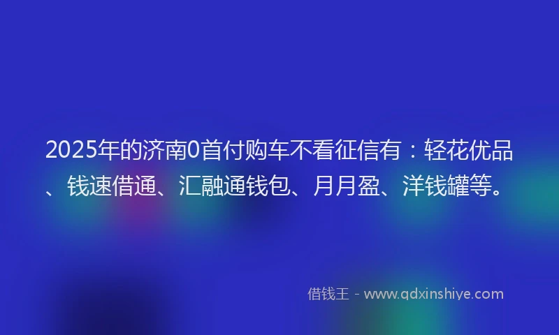 2025年的济南0首付购车不看征信有：轻花优品、钱速借通、汇融通钱包、月月盈、洋钱罐等。