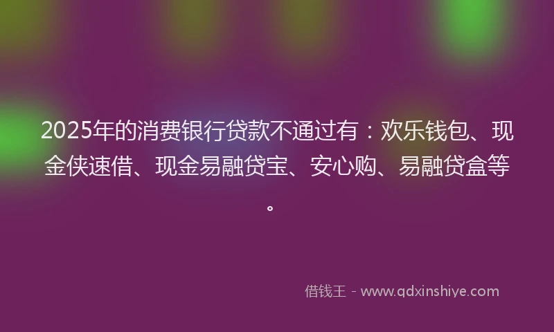 2025年的消费银行贷款不通过有：欢乐钱包、现金侠速借、现金易融贷宝、安心购、易融贷盒等。