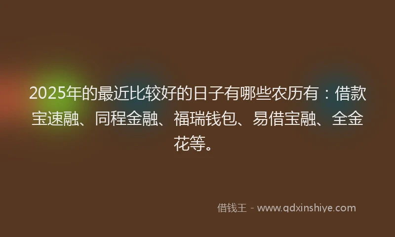 2025年的最近比较好的日子有哪些农历有:借款宝速融、同程金融、福瑞钱包、易借宝融、全金花等。