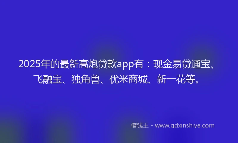 2025年的最新高炮贷款app有：现金易贷通宝、飞融宝、独角兽、优米商城、新一花等。