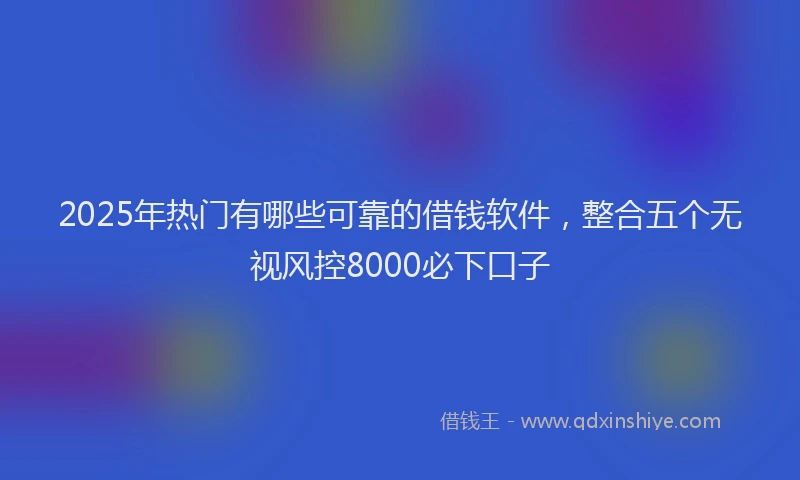 2025年热门有哪些可靠的借钱软件，整合五个无视风控8000必下口子