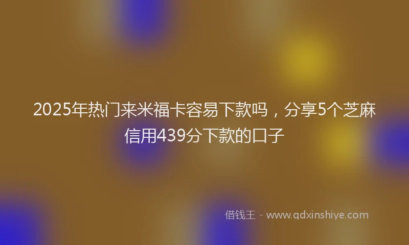 2025年热门来米福卡容易下款吗，分享5个芝麻信用439分下款的口子