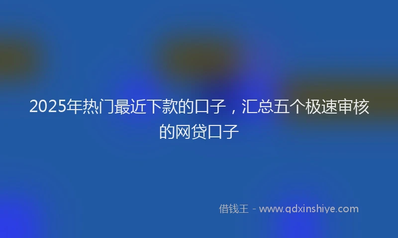 2025年热门最近下款的口子，汇总五个极速审核的网贷口子