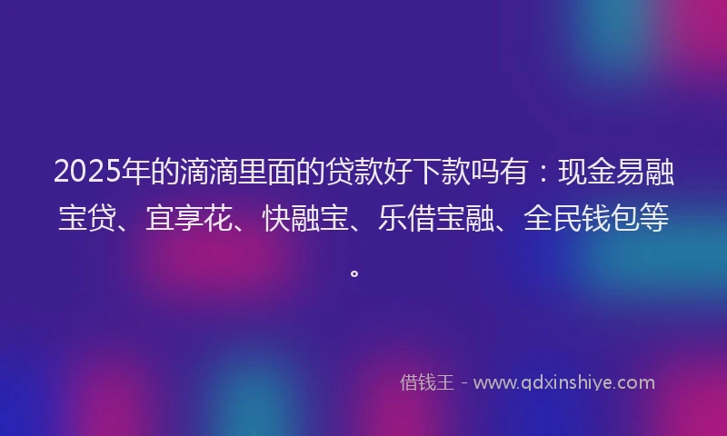 2025年的滴滴里面的贷款好下款吗有：现金易融宝贷、宜享花、快融宝、乐借宝融、全民钱包等。