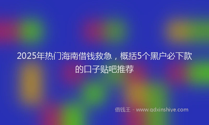 2025年热门海南借钱救急，概括5个黑户必下款的口子贴吧推荐