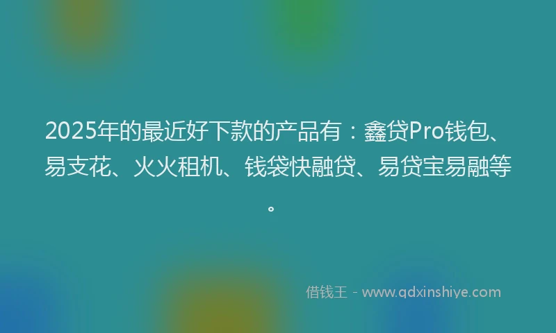 2025年的最近好下款的产品有:鑫贷Pro钱包、易支花、火火租机、钱袋快融贷、易贷宝易融等。