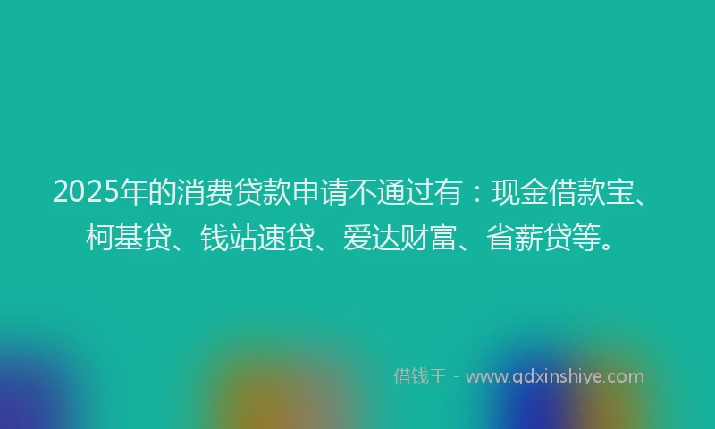 2025年的消费贷款申请不通过有：现金借款宝、柯基贷、钱站速贷、爱达财富、省薪贷等。