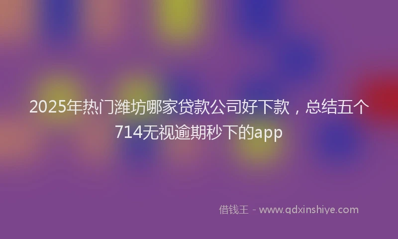 2025年热门潍坊哪家贷款公司好下款，总结五个714无视逾期秒下的app