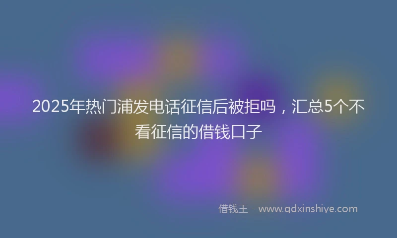 2025年热门浦发电话征信后被拒吗，汇总5个不看征信的借钱口子