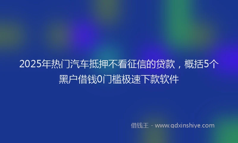 2025年热门汽车抵押不看征信的贷款，概括5个黑户借钱0门槛极速下款软件