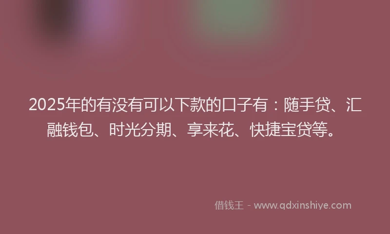 2025年的有没有可以下款的口子有：随手贷、汇融钱包、时光分期、享来花、快捷宝贷等。