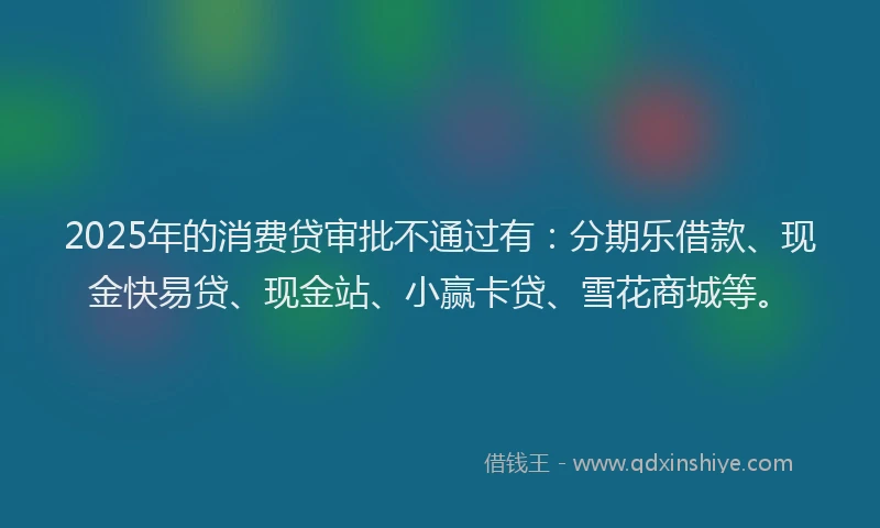 2025年的消费贷审批不通过有：分期乐借款、现金快易贷、现金站、小赢卡贷、雪花商城等。