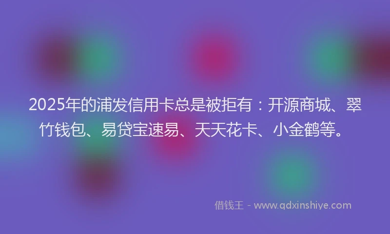2025年的浦发信用卡总是被拒有：开源商城、翠竹钱包、易贷宝速易、天天花卡、小金鹤等。