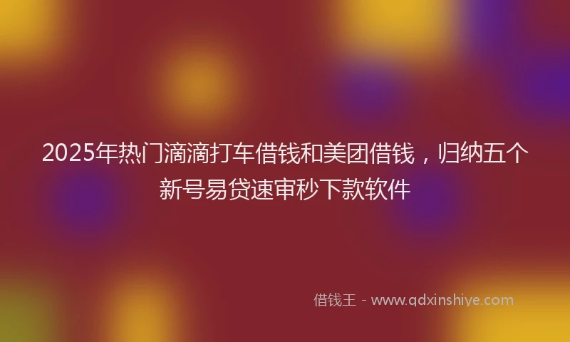 2025年热门滴滴打车借钱和美团借钱，归纳五个新号易贷速审秒下款软件