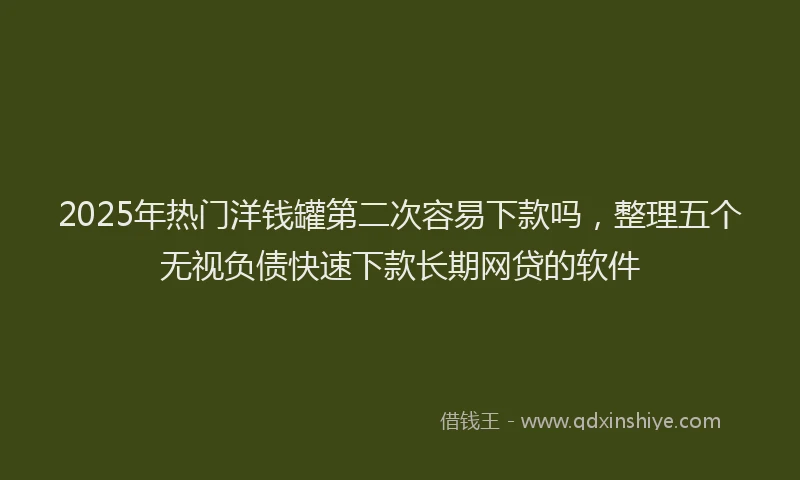2025年热门洋钱罐第二次容易下款吗，整理五个无视负债快速下款长期网贷的软件