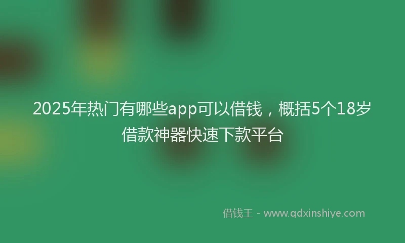 2025年热门有哪些app可以借钱，概括5个18岁借款神器快速下款平台