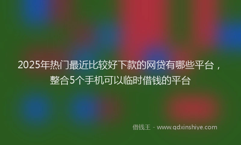 2025年热门最近比较好下款的网贷有哪些平台，整合5个手机可以临时借钱的平台