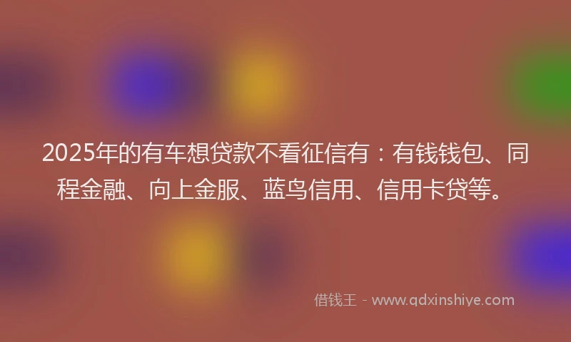 2025年的有车想贷款不看征信有:有钱钱包、同程金融、向上金服、蓝鸟信用、信用卡贷等。