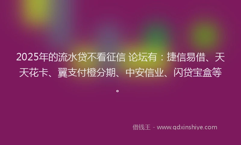 2025年的流水贷不看征信 论坛有：捷信易借、天天花卡、翼支付橙分期、中安信业、闪贷宝盒等。