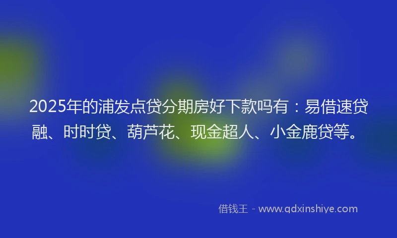 2025年的浦发点贷分期房好下款吗有：易借速贷融、时时贷、葫芦花、现金超人、小金鹿贷等。