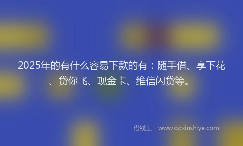 2025年的有什么容易下款的有：随手借、享下花、贷你飞、现金卡、维信闪贷等。