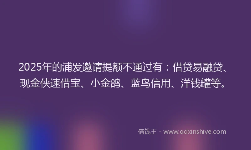 2025年的浦发邀请提额不通过有：借贷易融贷、现金侠速借宝、小金鸽、蓝鸟信用、洋钱罐等。