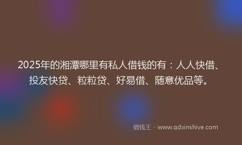 2025年的湘潭哪里有私人借钱的有：人人快借、投友快贷、粒粒贷、好易借、随意优品等。