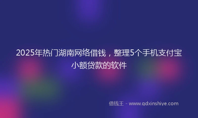 2025年热门湖南网络借钱，整理5个手机支付宝小额贷款的软件