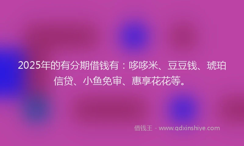 2025年的有分期借钱有：哆哆米、豆豆钱、琥珀信贷、小鱼免审、惠享花花等。