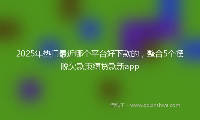 2025年热门最近哪个平台好下款的，整合5个摆脱欠款束缚贷款新app