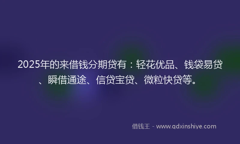 2025年的来借钱分期贷有：轻花优品、钱袋易贷、瞬借通途、信贷宝贷、微粒快贷等。