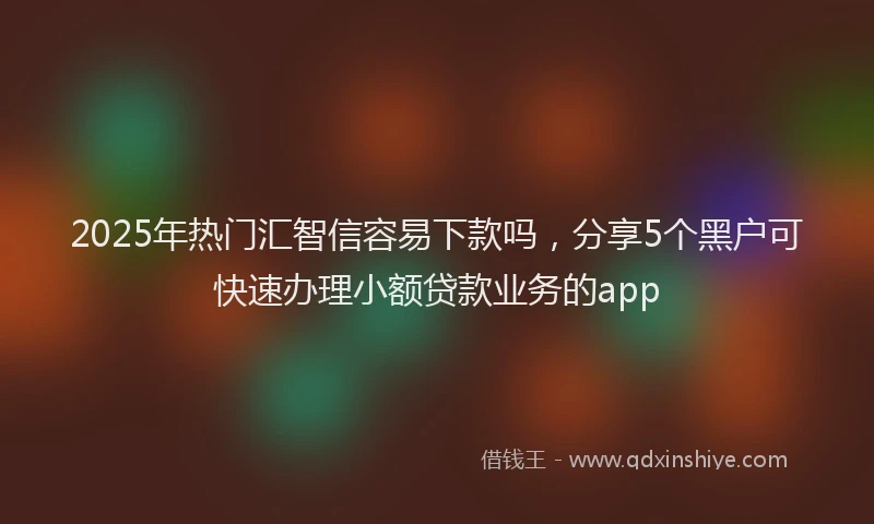 2025年热门汇智信容易下款吗，分享5个黑户可快速办理小额贷款业务的app