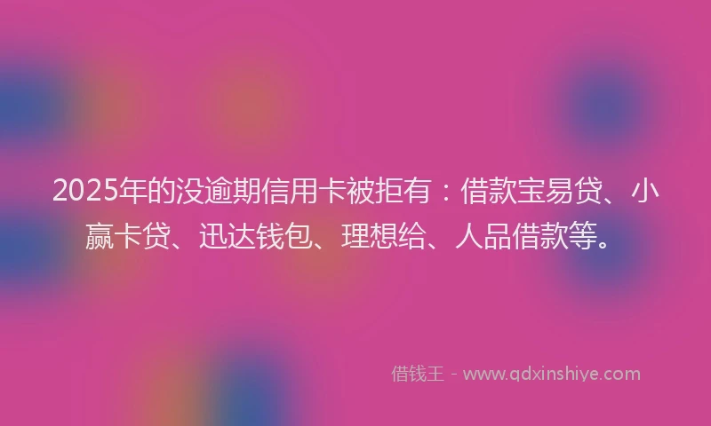 2025年的没逾期信用卡被拒有：借款宝易贷、小赢卡贷、迅达钱包、理想给、人品借款等。