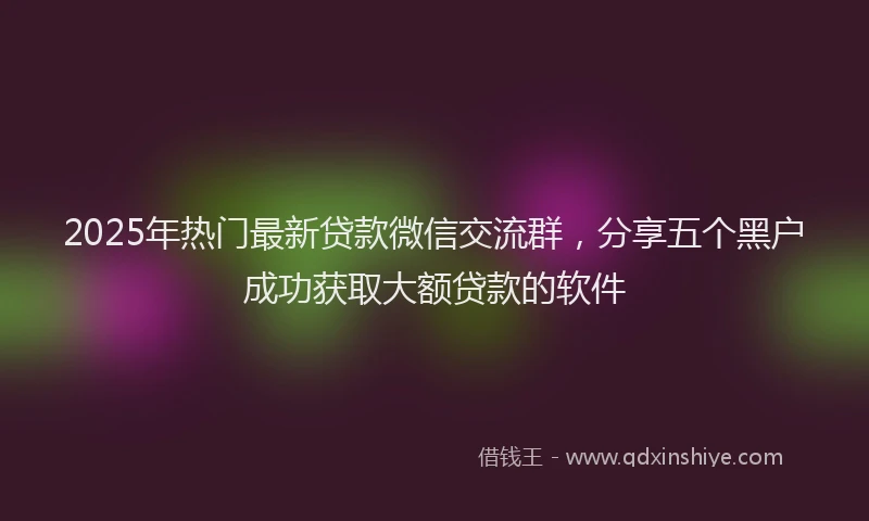2025年热门最新贷款微信交流群，分享五个黑户成功获取大额贷款的软件