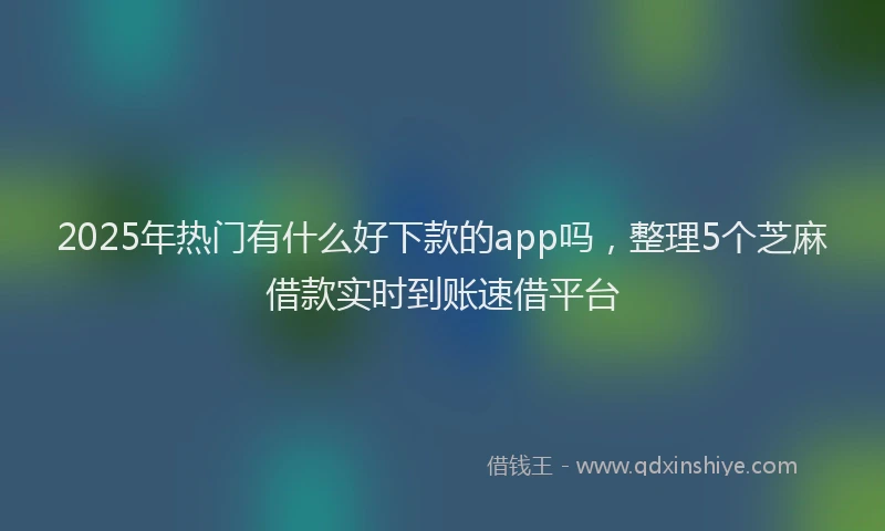 2025年热门有什么好下款的app吗，整理5个芝麻借款实时到账速借平台