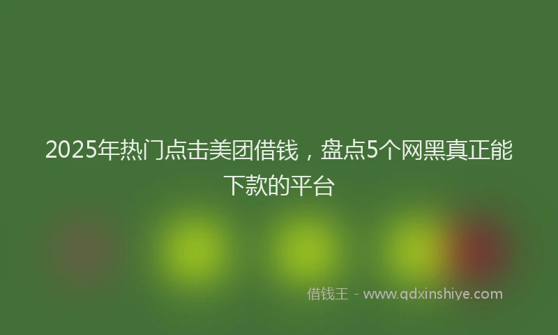 2025年热门点击美团借钱，盘点5个网黑真正能下款的平台