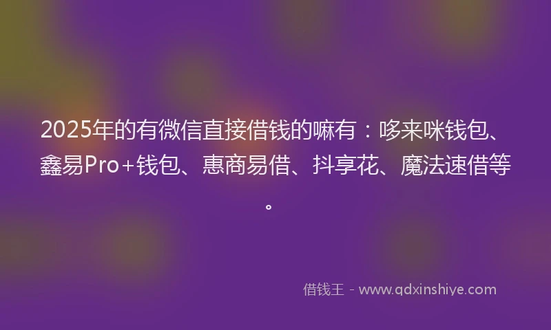 2025年的有微信直接借钱的嘛有：哆来咪钱包、鑫易Pro+钱包、惠商易借、抖享花、魔法速借等。