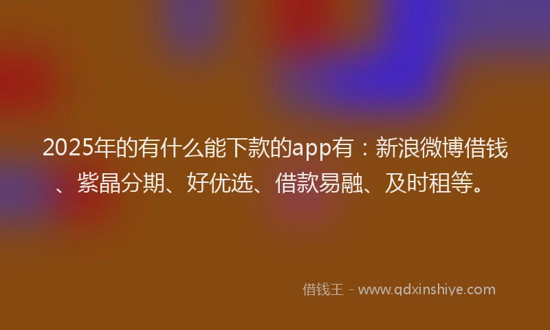 2025年的有什么能下款的app有：新浪微博借钱、紫晶分期、好优选、借款易融、及时租等。
