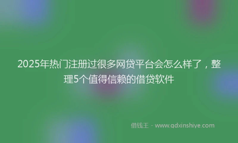 2025年热门注册过很多网贷平台会怎么样了，整理5个值得信赖的借贷软件