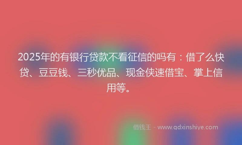 2025年的有银行贷款不看征信的吗有:借了么快贷、豆豆钱、三秒优品、现金侠速借宝、掌上信用等。