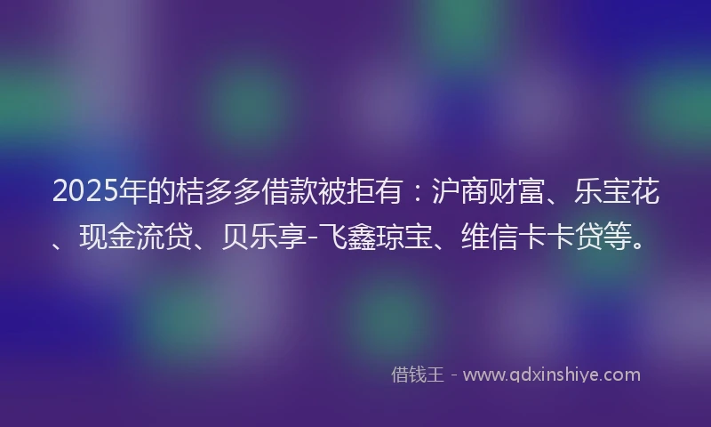 2025年的桔多多借款被拒有：沪商财富、乐宝花、现金流贷、贝乐享-飞鑫琼宝、维信卡卡贷等。