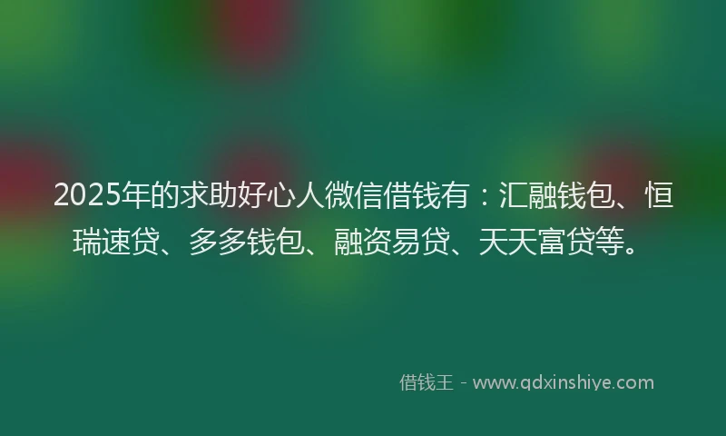 2025年的求助好心人微信借钱有：汇融钱包、恒瑞速贷、多多钱包、融资易贷、天天富贷等。